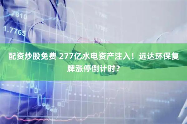 配资炒股免费 277亿水电资产注入！远达环保复牌涨停倒计时？