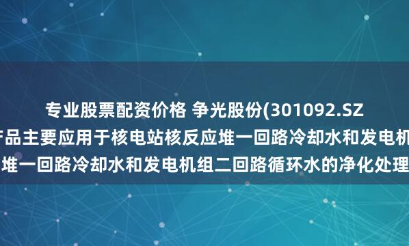 专业股票配资价格 争光股份(301092.SZ)：在核工业领域，公司产品主要应用于核电站核反应堆一回路冷却水和发电机组二回路循环水的净化处理等