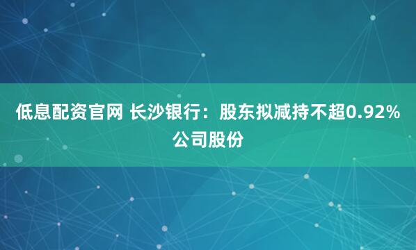 低息配资官网 长沙银行：股东拟减持不超0.92%公司股份