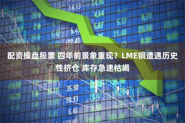 配资操盘股票 四年前景象重现？LME铜遭遇历史性挤仓 库存急速枯竭
