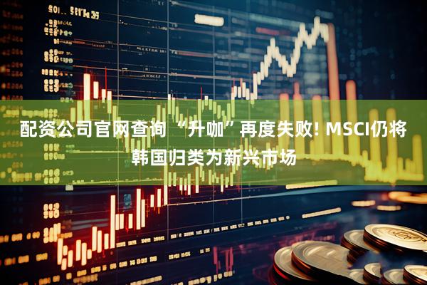 配资公司官网查询 “升咖”再度失败! MSCI仍将韩国归类为新兴市场
