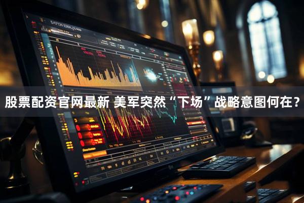 股票配资官网最新 美军突然“下场”战略意图何在？