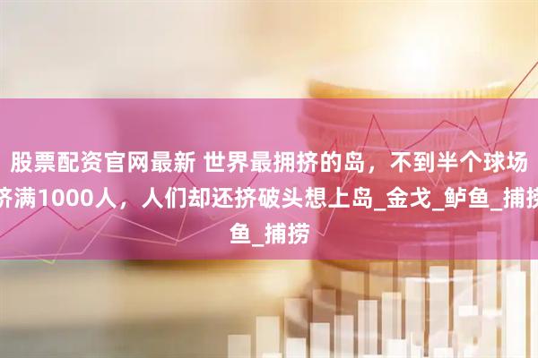 股票配资官网最新 世界最拥挤的岛，不到半个球场挤满1000人，人们却还挤破头想上岛_金戈_鲈鱼_捕捞