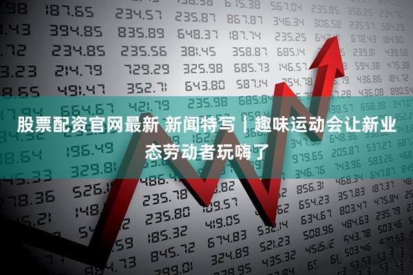 股票配资官网最新 新闻特写｜趣味运动会让新业态劳动者玩嗨了