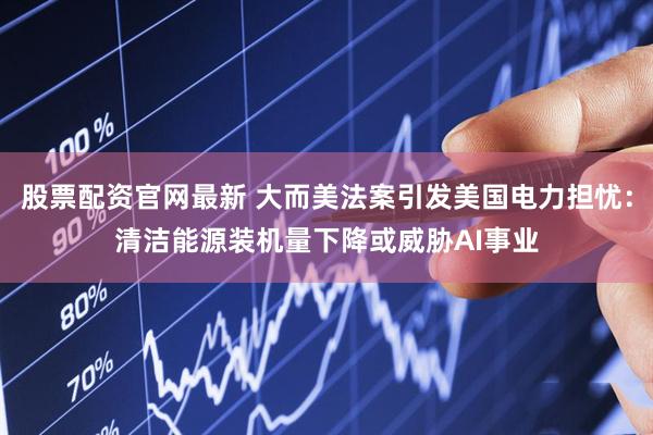 股票配资官网最新 大而美法案引发美国电力担忧：清洁能源装机量下降或威胁AI事业