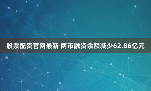 股票配资官网最新 两市融资余额减少62.86亿元