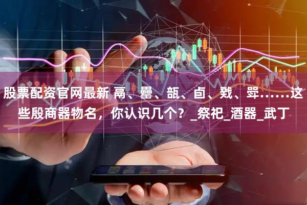 股票配资官网最新 鬲、罍、瓿、卣、戣、斝……这些殷商器物名，你认识几个？_祭祀_酒器_武丁
