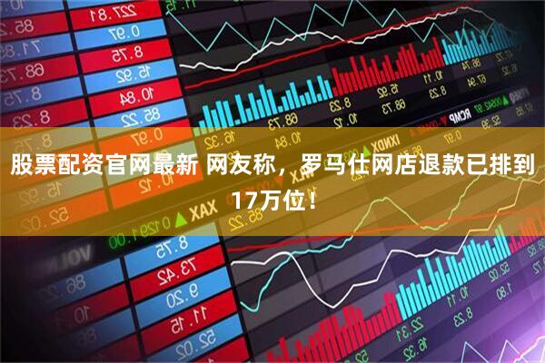 股票配资官网最新 网友称，罗马仕网店退款已排到17万位！