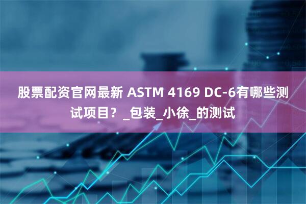 股票配资官网最新 ASTM 4169 DC-6有哪些测试项目？_包装_小徐_的测试