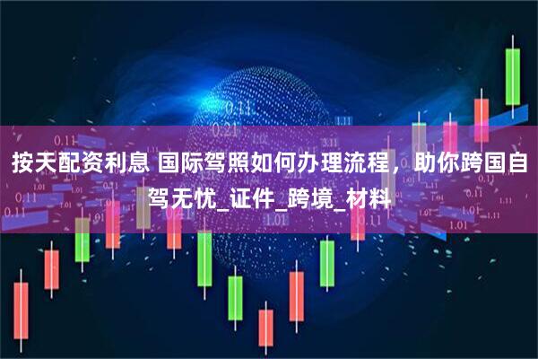 按天配资利息 国际驾照如何办理流程，助你跨国自驾无忧_证件_跨境_材料