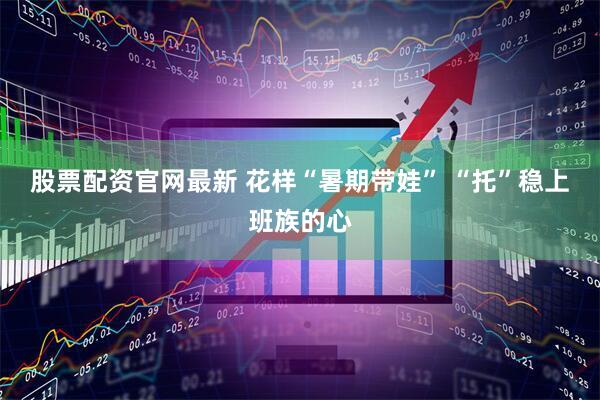 股票配资官网最新 花样“暑期带娃” “托”稳上班族的心