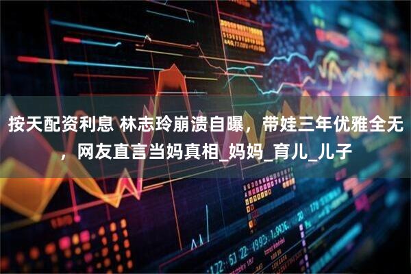 按天配资利息 林志玲崩溃自曝，带娃三年优雅全无，网友直言当妈真相_妈妈_育儿_儿子