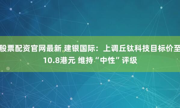 股票配资官网最新 建银国际：上调丘钛科技目标价至10.8港元 维持“中性”评级