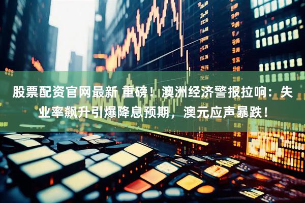 股票配资官网最新 重磅！澳洲经济警报拉响：失业率飙升引爆降息预期，澳元应声暴跌！