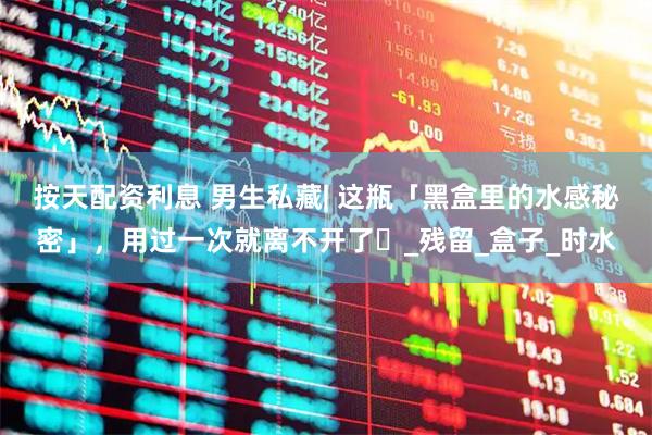 按天配资利息 男生私藏| 这瓶「黑盒里的水感秘密」，用过一次就离不开了⋯_残留_盒子_时水