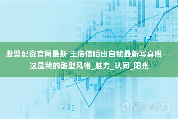股票配资官网最新 王浩信晒出自我最新写真照——这是我的酷型风格_魅力_认同_阳光