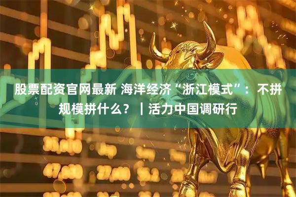 股票配资官网最新 海洋经济“浙江模式”：不拼规模拼什么？｜活力中国调研行