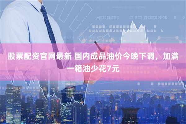 股票配资官网最新 国内成品油价今晚下调，加满一箱油少花7元