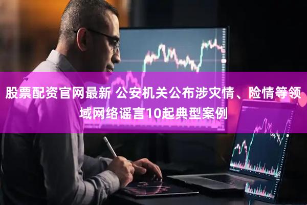 股票配资官网最新 公安机关公布涉灾情、险情等领域网络谣言10起典型案例