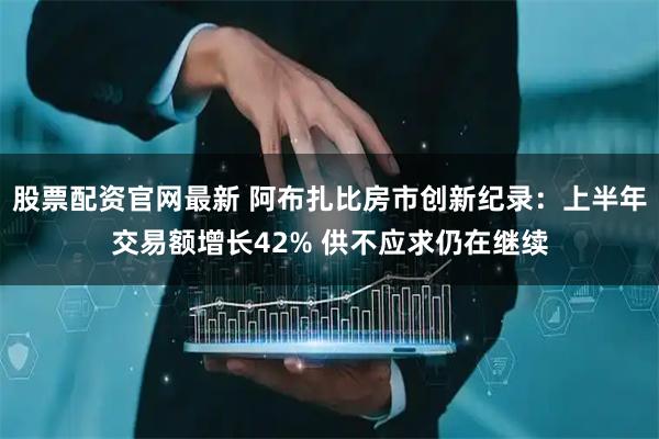 股票配资官网最新 阿布扎比房市创新纪录：上半年交易额增长42% 供不应求仍在继续