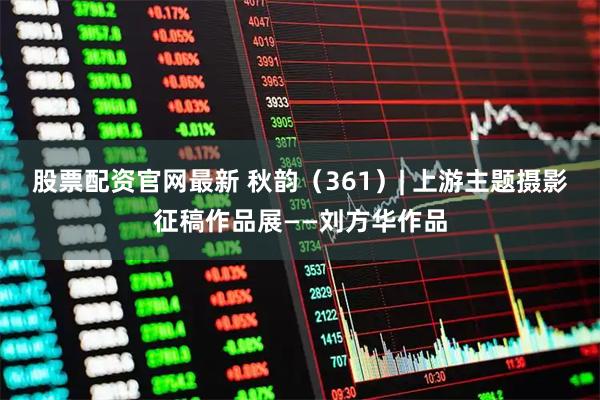 股票配资官网最新 秋韵（361）| 上游主题摄影征稿作品展——刘方华作品