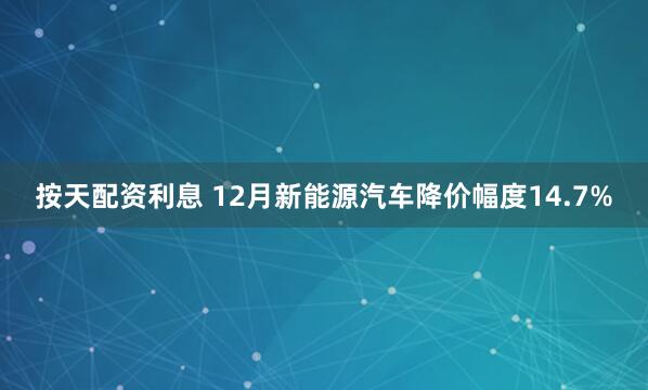 按天配资利息 12月新能源汽车降价幅度14.7%