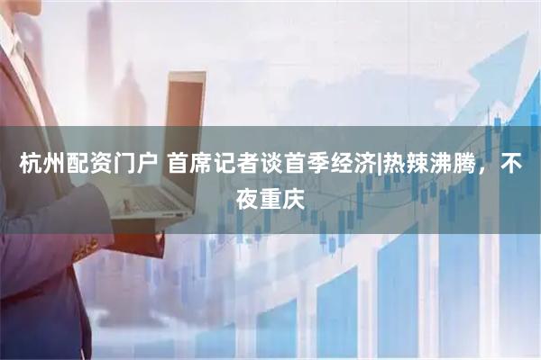 杭州配资门户 首席记者谈首季经济|热辣沸腾，不夜重庆