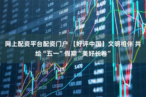 网上配资平台配资门户 【好评中国】文明相伴 共绘“五一”假期“美好长卷”