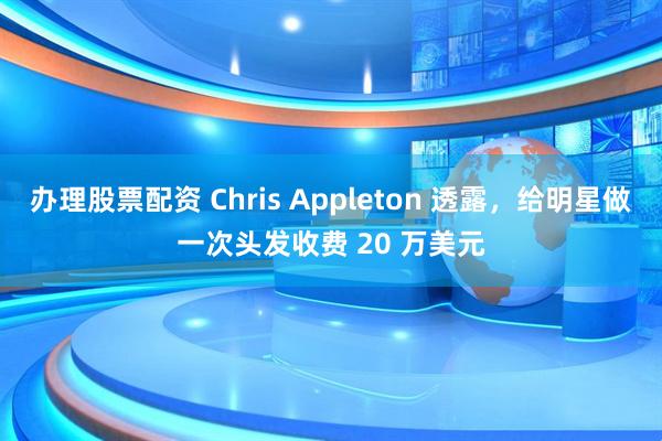 办理股票配资 Chris Appleton 透露，给明星做一次头发收费 20 万美元