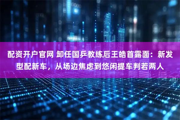 配资开户官网 卸任国乒教练后王皓首露面：新发型配新车，从场边焦虑到悠闲提车判若两人