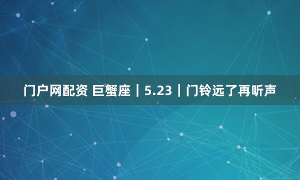 门户网配资 巨蟹座｜5.23｜门铃远了再听声