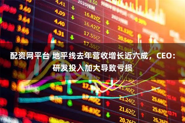 配资网平台 地平线去年营收增长近六成，CEO：研发投入加大导致亏损